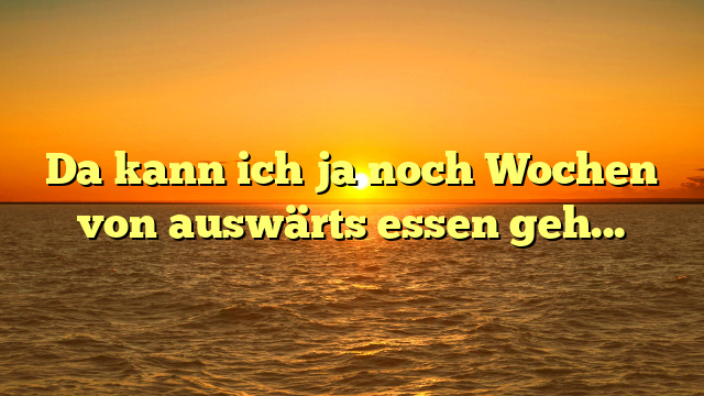 Da kann ich ja noch Wochen von auswärts essen gehen!