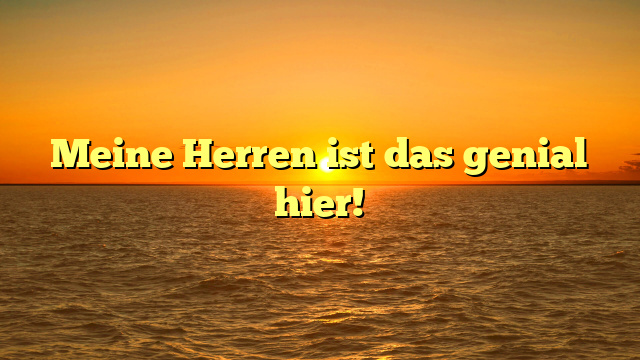Meine Herren ist das genial hier!